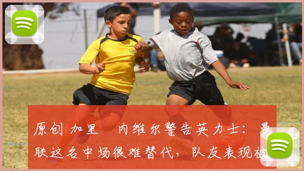 原创 加里・内维尔警告英力士：曼联这名中场很难替代，队友表现被赞 “离谱”