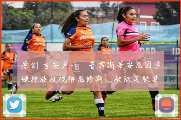 原创 吉安卢卡・普雷斯蒂安尼因涉嫌种族歧视维尼修斯，被欧足联禁赛