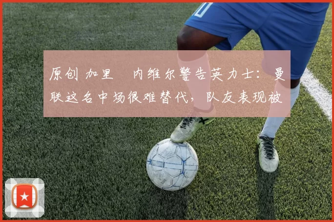 原创 加里・内维尔警告英力士：曼联这名中场很难替代，队友表现被赞 “离谱”