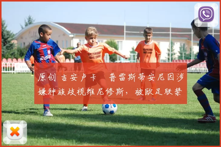 原创 吉安卢卡・普雷斯蒂安尼因涉嫌种族歧视维尼修斯，被欧足联禁赛