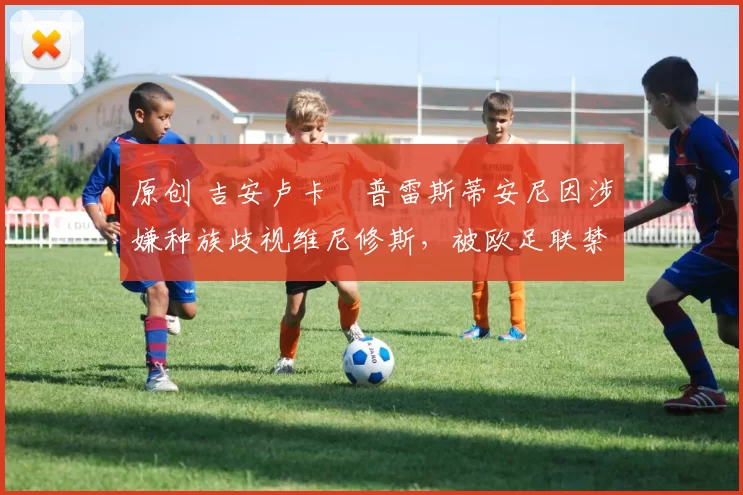 原创 吉安卢卡・普雷斯蒂安尼因涉嫌种族歧视维尼修斯，被欧足联禁赛