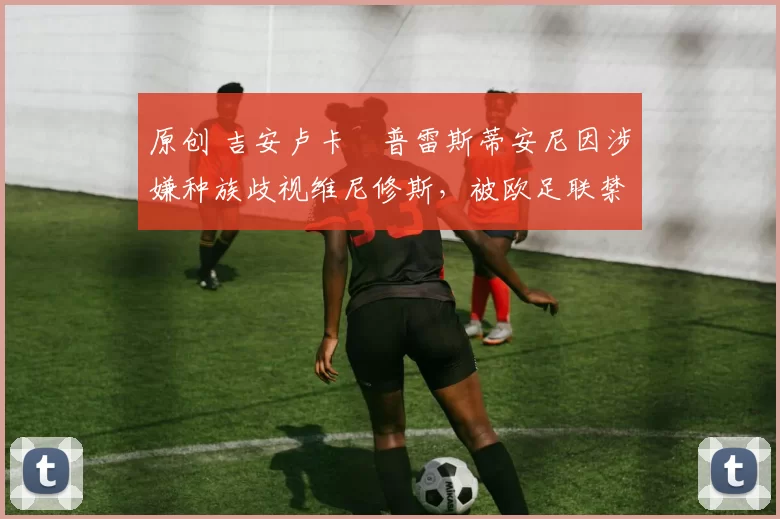 原创 吉安卢卡・普雷斯蒂安尼因涉嫌种族歧视维尼修斯，被欧足联禁赛