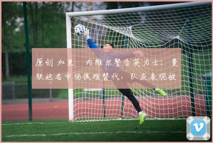 原创 加里・内维尔警告英力士：曼联这名中场很难替代，队友表现被赞 “离谱”