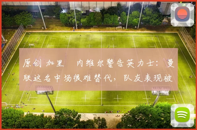 原创 加里・内维尔警告英力士：曼联这名中场很难替代，队友表现被赞 “离谱”