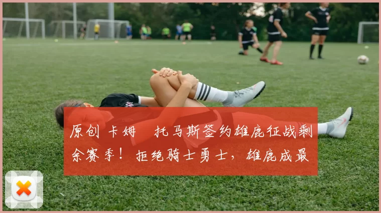 原创 卡姆・托马斯签约雄鹿征战剩余赛季！拒绝骑士勇士，雄鹿成最优选