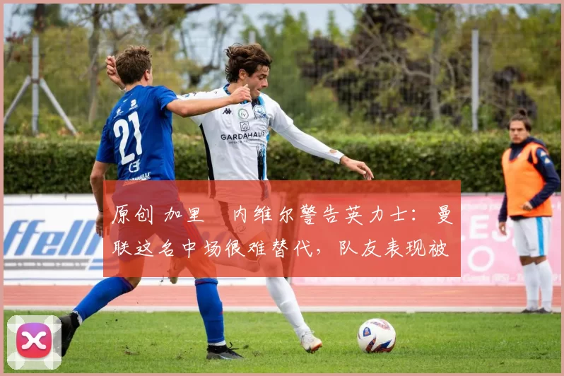 原创 加里・内维尔警告英力士:曼联这名中场很难替代,队友表现被赞 “离谱”