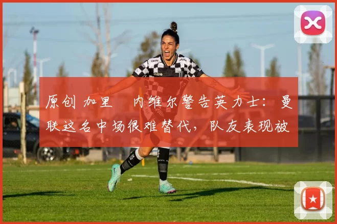 原创 加里・内维尔警告英力士：曼联这名中场很难替代，队友表现被赞 “离谱”