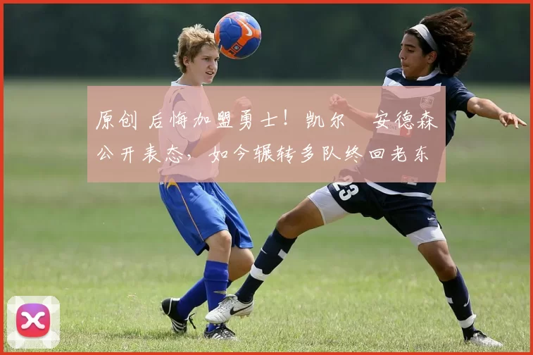 原创 后悔加盟勇士！凯尔・安德森公开表态，如今辗转多队终回老东家