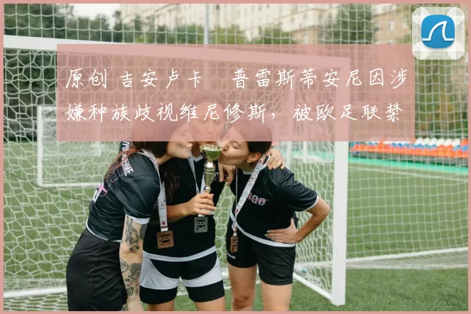 原创 吉安卢卡・普雷斯蒂安尼因涉嫌种族歧视维尼修斯,被欧足联禁赛