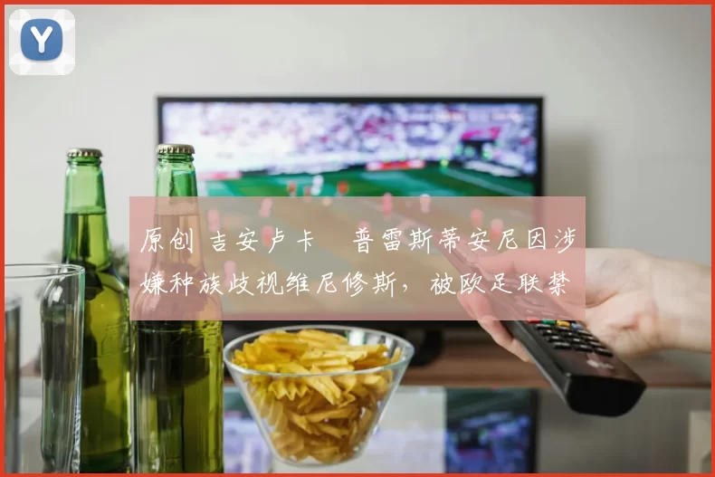 原创 吉安卢卡・普雷斯蒂安尼因涉嫌种族歧视维尼修斯，被欧足联禁赛