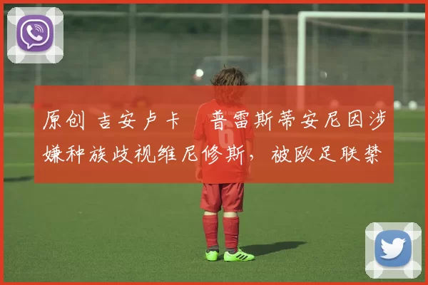 原创 吉安卢卡・普雷斯蒂安尼因涉嫌种族歧视维尼修斯，被欧足联禁赛