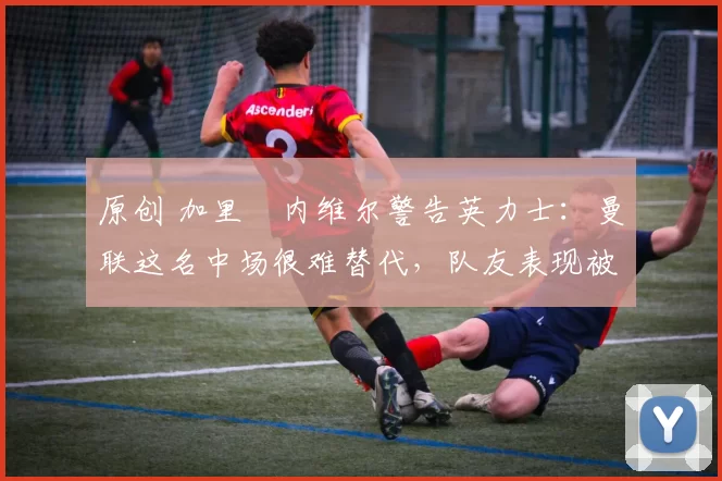 原创 加里・内维尔警告英力士：曼联这名中场很难替代，队友表现被赞 “离谱”