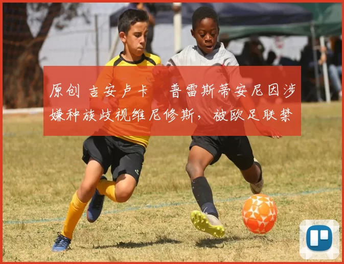 原创 吉安卢卡・普雷斯蒂安尼因涉嫌种族歧视维尼修斯,被欧足联禁赛