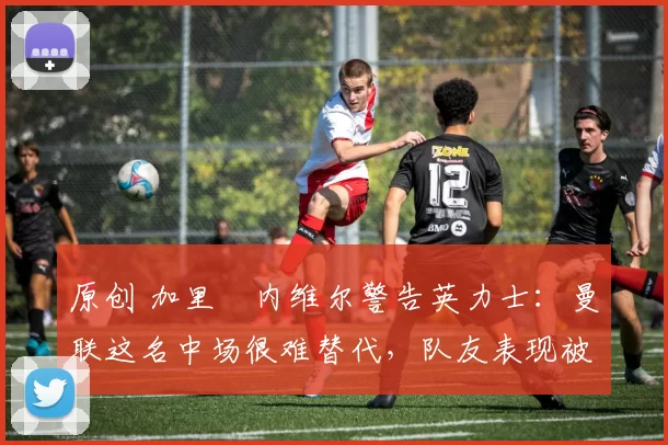 原创 加里・内维尔警告英力士：曼联这名中场很难替代，队友表现被赞 “离谱”