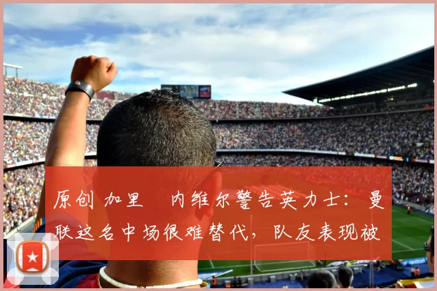 原创 加里・内维尔警告英力士：曼联这名中场很难替代，队友表现被赞 “离谱”