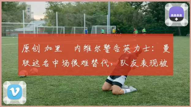 原创 加里・内维尔警告英力士：曼联这名中场很难替代，队友表现被赞 “离谱”