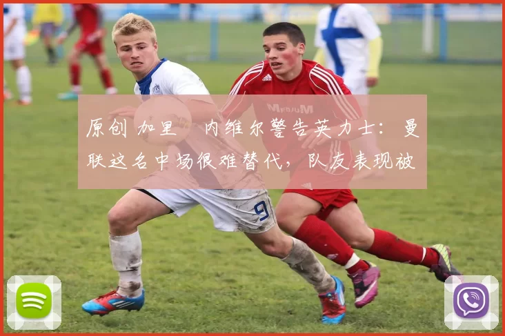 原创 加里・内维尔警告英力士：曼联这名中场很难替代，队友表现被赞 “离谱”