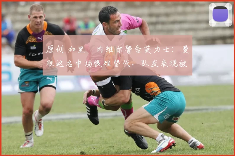 原创 加里・内维尔警告英力士：曼联这名中场很难替代，队友表现被赞 “离谱”