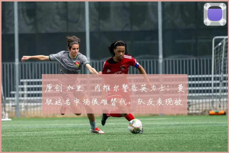 原创 加里・内维尔警告英力士：曼联这名中场很难替代，队友表现被赞 “离谱”