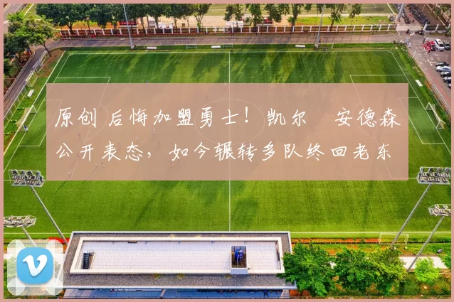 原创 后悔加盟勇士！凯尔・安德森公开表态，如今辗转多队终回老东家