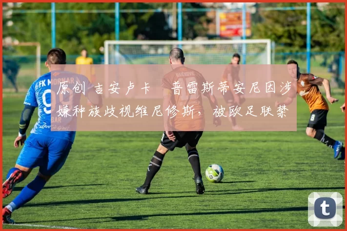 原创 吉安卢卡・普雷斯蒂安尼因涉嫌种族歧视维尼修斯，被欧足联禁赛