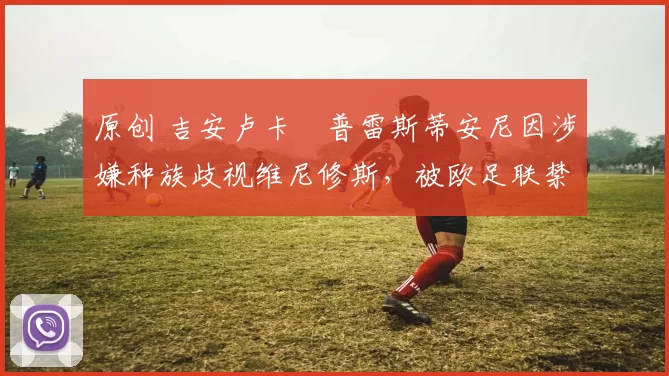 原创 吉安卢卡・普雷斯蒂安尼因涉嫌种族歧视维尼修斯，被欧足联禁赛