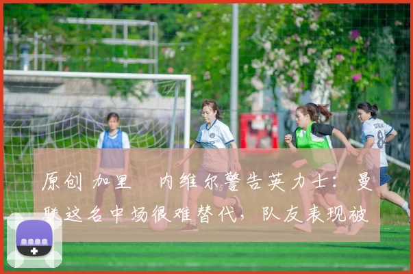 原创 加里・内维尔警告英力士：曼联这名中场很难替代，队友表现被赞 “离谱”