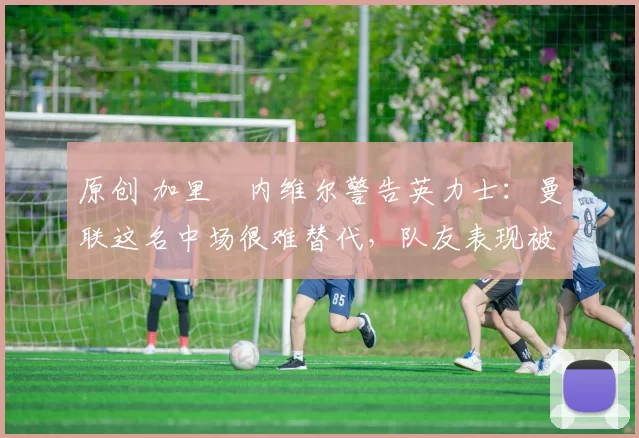 原创 加里・内维尔警告英力士：曼联这名中场很难替代，队友表现被赞 “离谱”