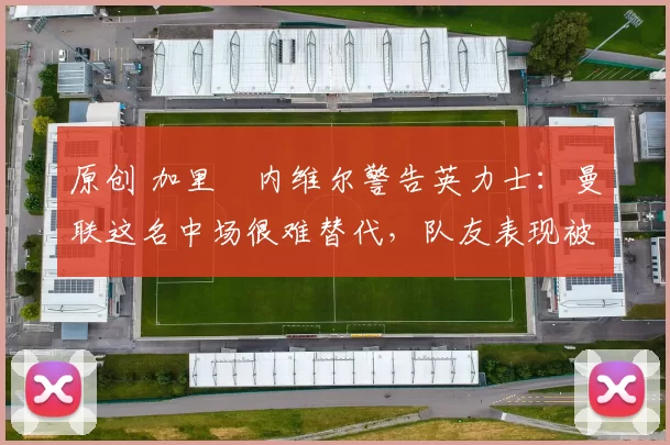 原创 加里・内维尔警告英力士：曼联这名中场很难替代，队友表现被赞 “离谱”