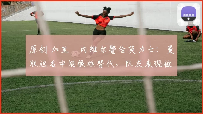 原创 加里・内维尔警告英力士：曼联这名中场很难替代，队友表现被赞 “离谱”