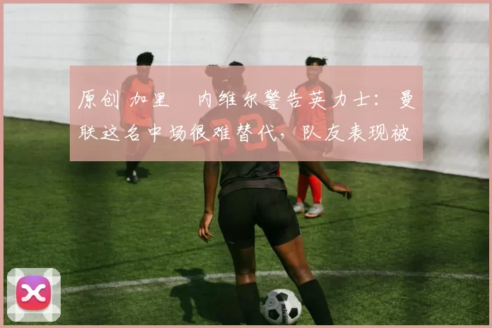 原创 加里・内维尔警告英力士:曼联这名中场很难替代,队友表现被赞 “离谱”