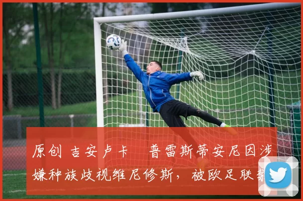 原创 吉安卢卡・普雷斯蒂安尼因涉嫌种族歧视维尼修斯，被欧足联禁赛