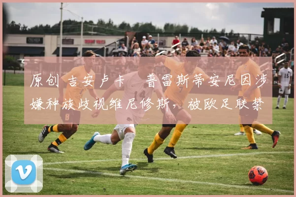 原创 吉安卢卡・普雷斯蒂安尼因涉嫌种族歧视维尼修斯，被欧足联禁赛