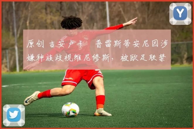 原创 吉安卢卡・普雷斯蒂安尼因涉嫌种族歧视维尼修斯，被欧足联禁赛