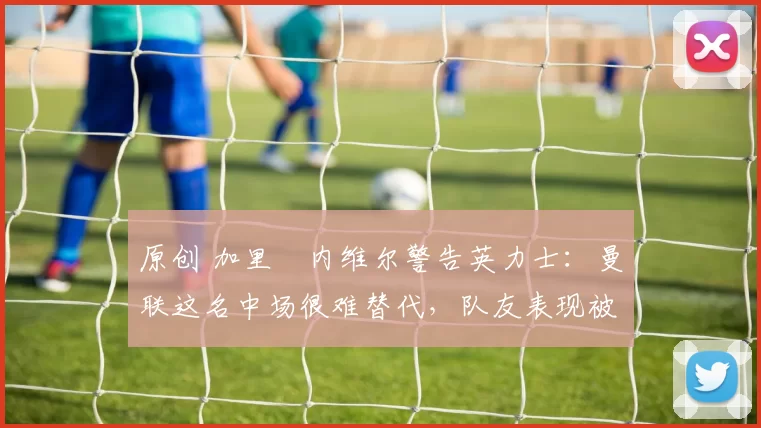 原创 加里・内维尔警告英力士:曼联这名中场很难替代,队友表现被赞 “离谱”