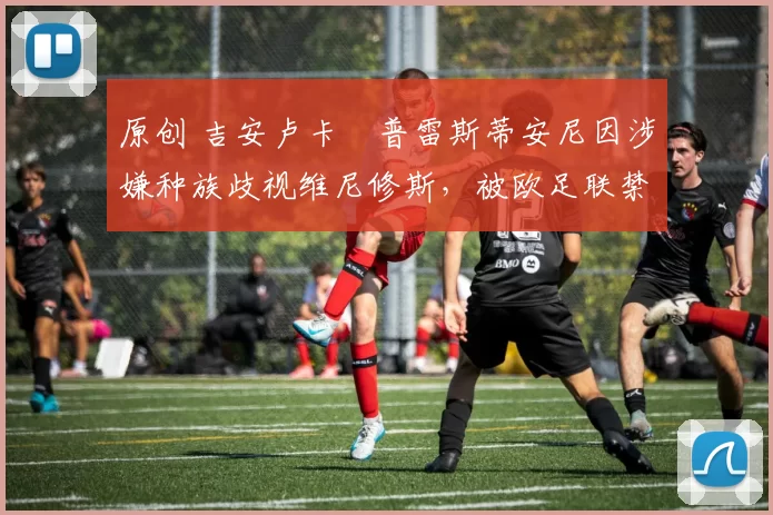 原创 吉安卢卡・普雷斯蒂安尼因涉嫌种族歧视维尼修斯，被欧足联禁赛