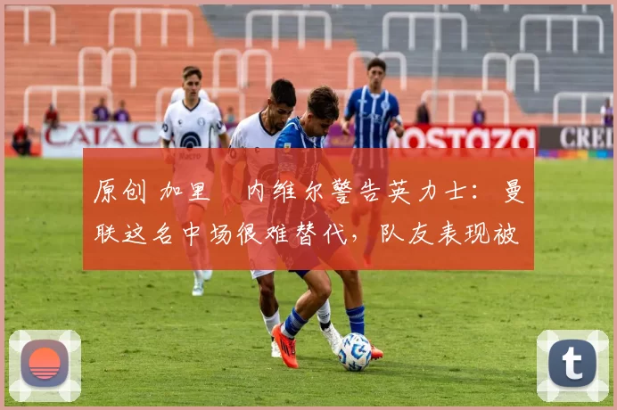 原创 加里・内维尔警告英力士：曼联这名中场很难替代，队友表现被赞 “离谱”