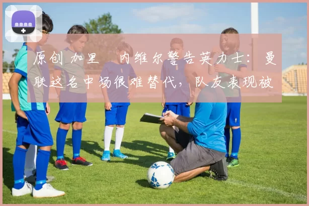 原创 加里・内维尔警告英力士：曼联这名中场很难替代，队友表现被赞 “离谱”