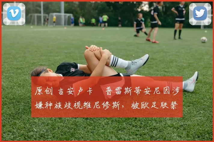 原创 吉安卢卡・普雷斯蒂安尼因涉嫌种族歧视维尼修斯，被欧足联禁赛
