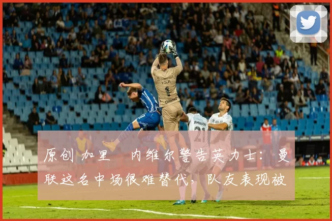 原创 加里・内维尔警告英力士：曼联这名中场很难替代，队友表现被赞 “离谱”