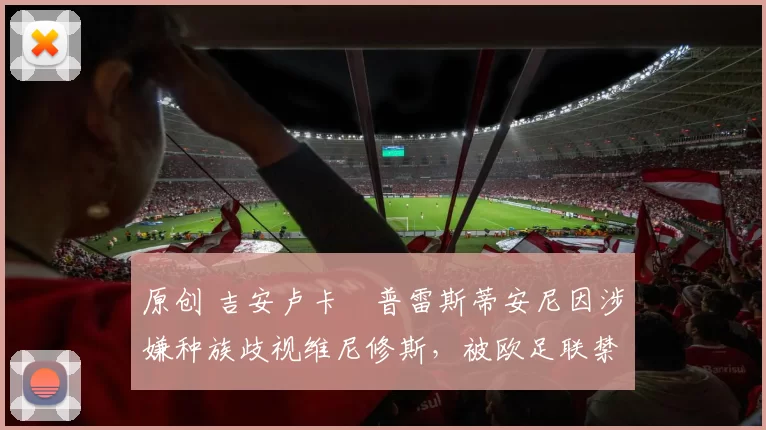 原创 吉安卢卡・普雷斯蒂安尼因涉嫌种族歧视维尼修斯，被欧足联禁赛