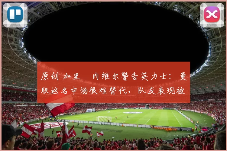 原创 加里・内维尔警告英力士：曼联这名中场很难替代，队友表现被赞 “离谱”