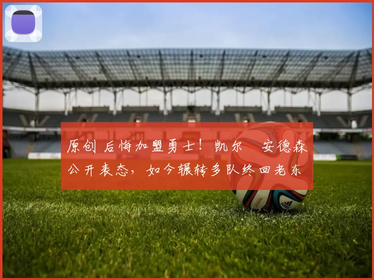 原创 后悔加盟勇士！凯尔・安德森公开表态，如今辗转多队终回老东家