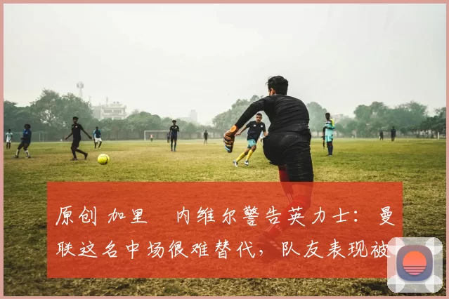 原创 加里・内维尔警告英力士:曼联这名中场很难替代,队友表现被赞 “离谱”