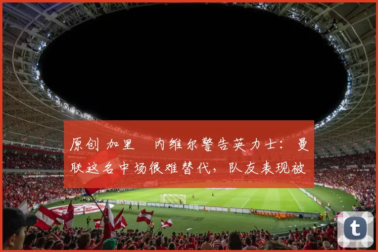 原创 加里・内维尔警告英力士：曼联这名中场很难替代，队友表现被赞 “离谱”