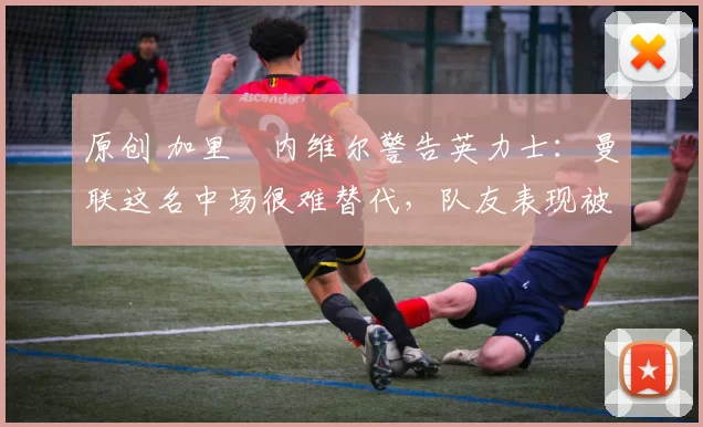 原创 加里・内维尔警告英力士：曼联这名中场很难替代，队友表现被赞 “离谱”