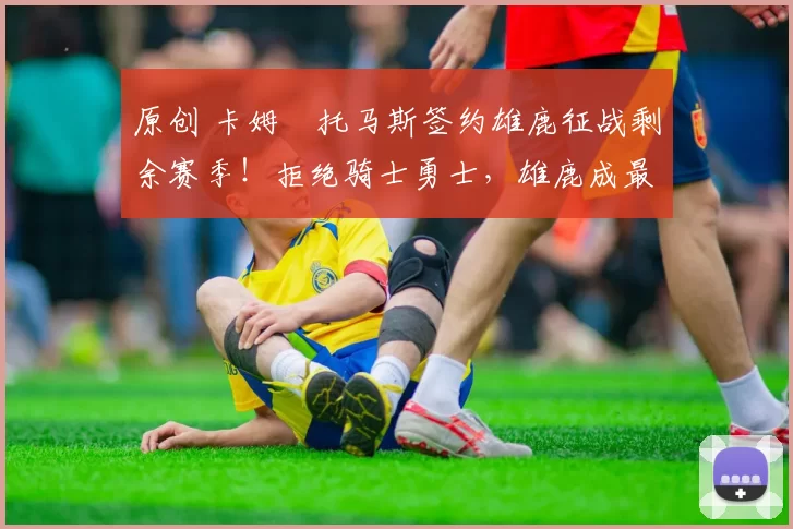 原创 卡姆・托马斯签约雄鹿征战剩余赛季！拒绝骑士勇士，雄鹿成最优选