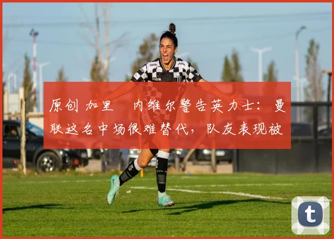 原创 加里・内维尔警告英力士:曼联这名中场很难替代,队友表现被赞 “离谱”