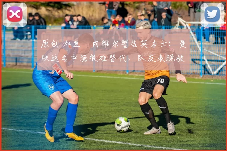 原创 加里・内维尔警告英力士：曼联这名中场很难替代，队友表现被赞 “离谱”