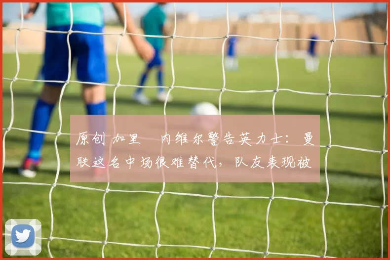 原创 加里・内维尔警告英力士：曼联这名中场很难替代，队友表现被赞 “离谱”